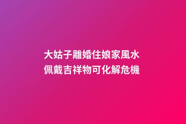 大姑子離婚住娘家風水 佩戴吉祥物可化解危機